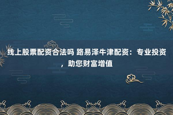 线上股票配资合法吗 路易泽牛津配资：专业投资，助您财富增值