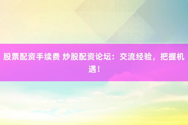 股票配资手续费 炒股配资论坛：交流经验，把握机遇！