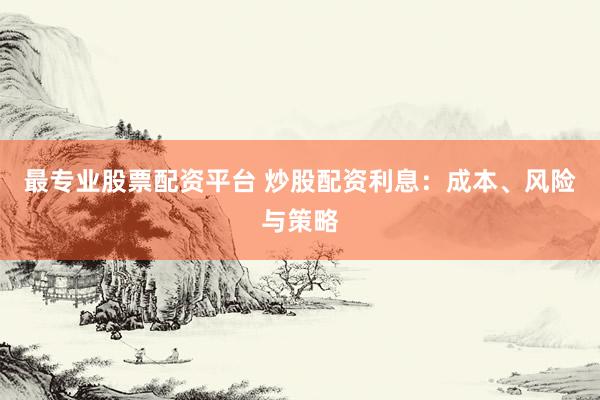 最专业股票配资平台 炒股配资利息：成本、风险与策略