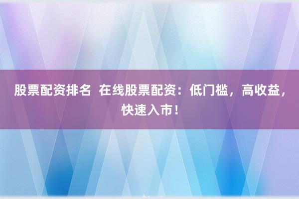 股票配资排名  在线股票配资：低门槛，高收益，快速入市！