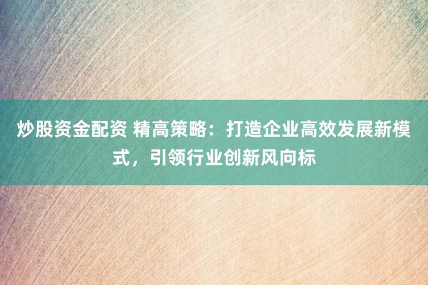 炒股资金配资 精高策略：打造企业高效发展新模式，引领行业创新风向标