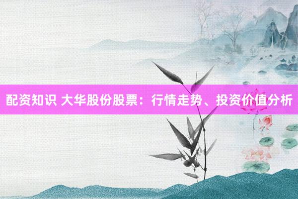 配资知识 大华股份股票：行情走势、投资价值分析