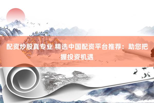 配资炒股真专业 精选中国配资平台推荐：助您把握投资机遇