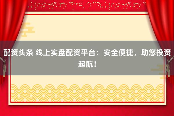 配资头条 线上实盘配资平台：安全便捷，助您投资起航！