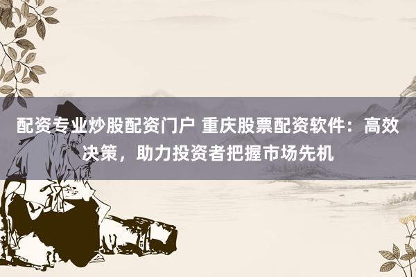 配资专业炒股配资门户 重庆股票配资软件：高效决策，助力投资者把握市场先机