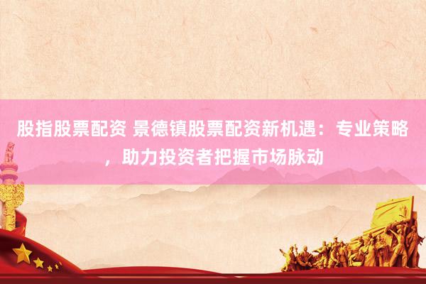 股指股票配资 景德镇股票配资新机遇：专业策略，助力投资者把握市场脉动