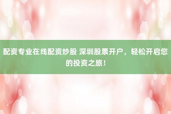 配资专业在线配资炒股 深圳股票开户，轻松开启您的投资之旅！