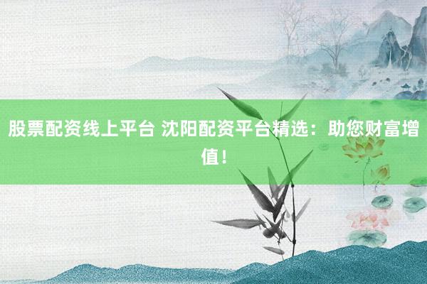 股票配资线上平台 沈阳配资平台精选：助您财富增值！