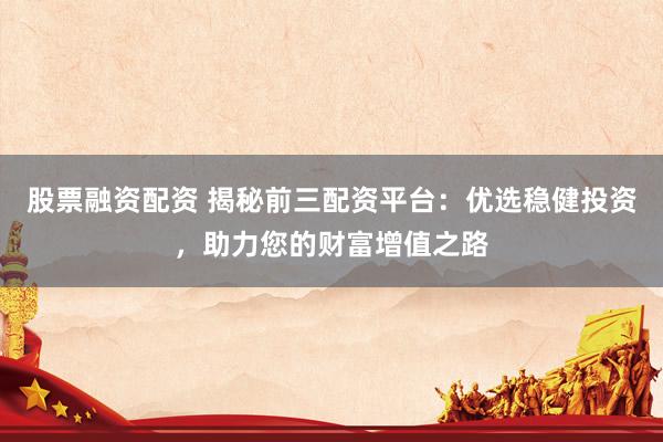 股票融资配资 揭秘前三配资平台：优选稳健投资，助力您的财富增值之路