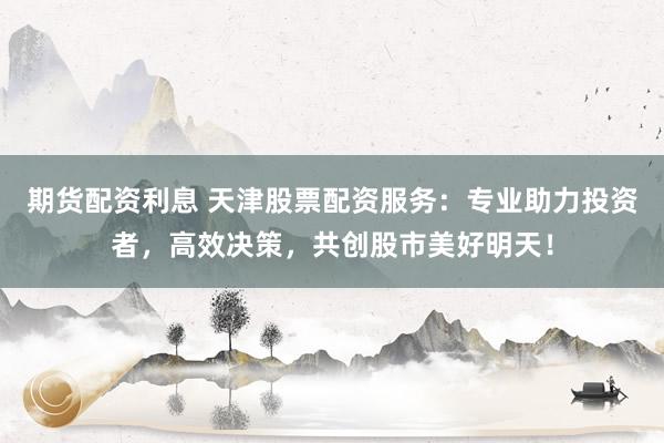期货配资利息 天津股票配资服务：专业助力投资者，高效决策，共创股市美好明天！