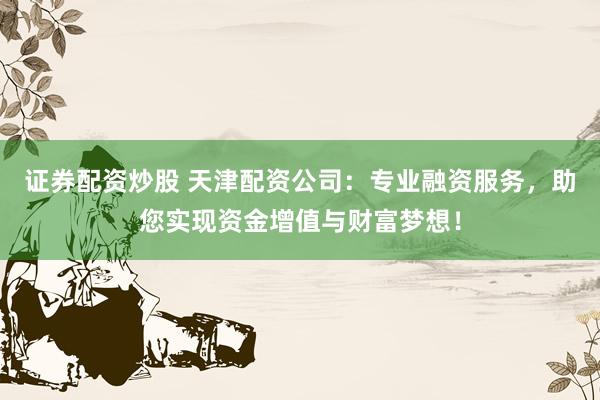 证券配资炒股 天津配资公司：专业融资服务，助您实现资金增值与财富梦想！