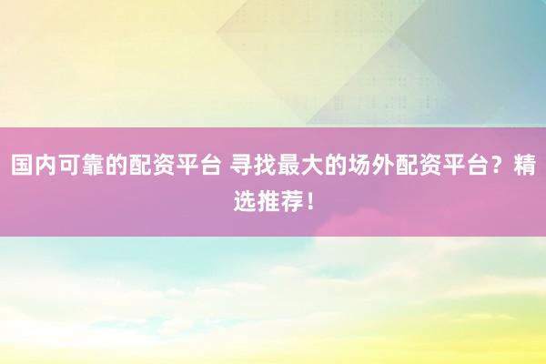 国内可靠的配资平台 寻找最大的场外配资平台？精选推荐！