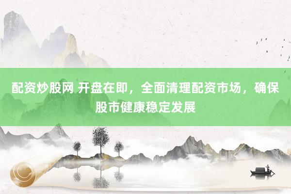 配资炒股网 开盘在即，全面清理配资市场，确保股市健康稳定发展