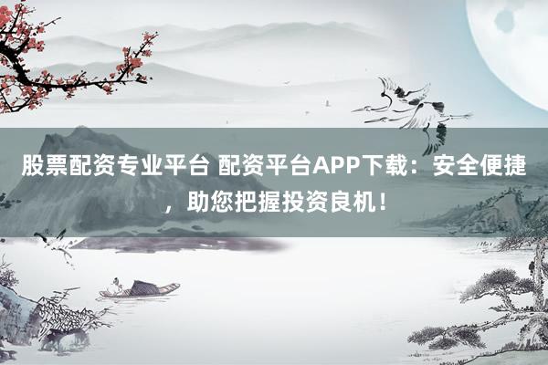 股票配资专业平台 配资平台APP下载：安全便捷，助您把握投资良机！