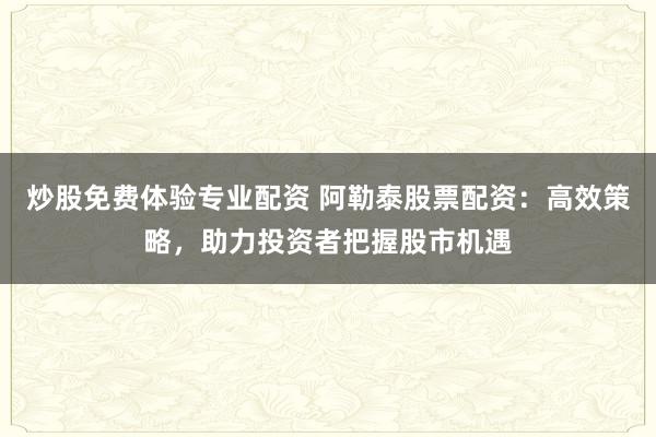炒股免费体验专业配资 阿勒泰股票配资：高效策略，助力投资者把握股市机遇