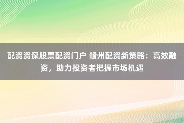 配资资深股票配资门户 赣州配资新策略：高效融资，助力投资者把握市场机遇
