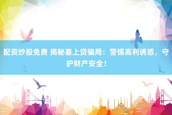 配资炒股免费 揭秘塞上贷骗局：警惕高利诱惑，守护财产安全！