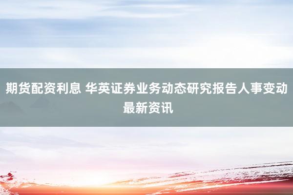 期货配资利息 华英证券业务动态研究报告人事变动 最新资讯