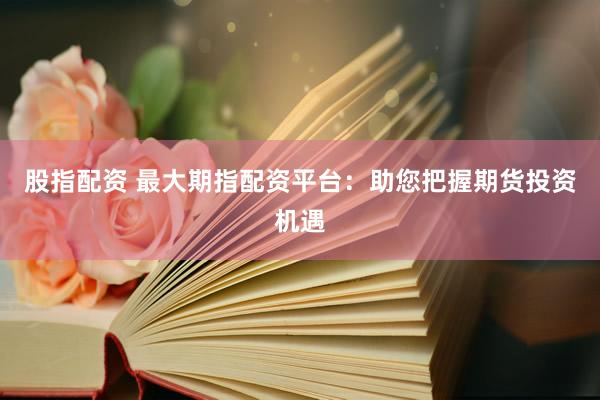 股指配资 最大期指配资平台：助您把握期货投资机遇