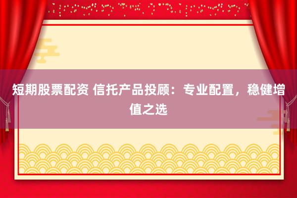 短期股票配资 信托产品投顾：专业配置，稳健增值之选