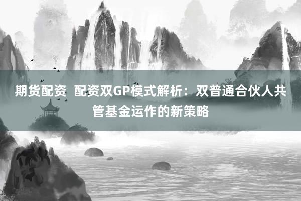 期货配资  配资双GP模式解析：双普通合伙人共管基金运作的新策略