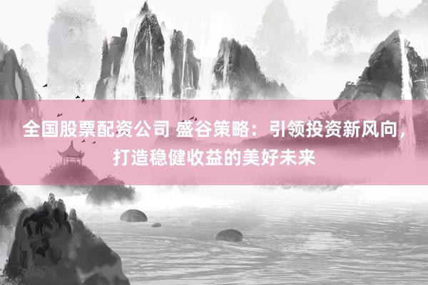 全国股票配资公司 盛谷策略：引领投资新风向，打造稳健收益的美好未来