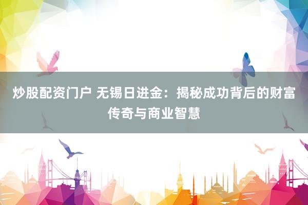 炒股配资门户 无锡日进金：揭秘成功背后的财富传奇与商业智慧