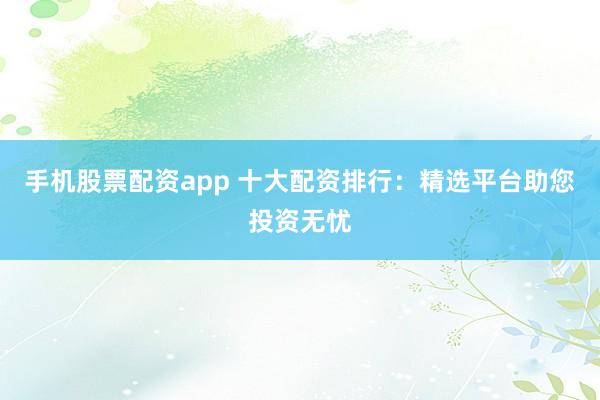 手机股票配资app 十大配资排行：精选平台助您投资无忧