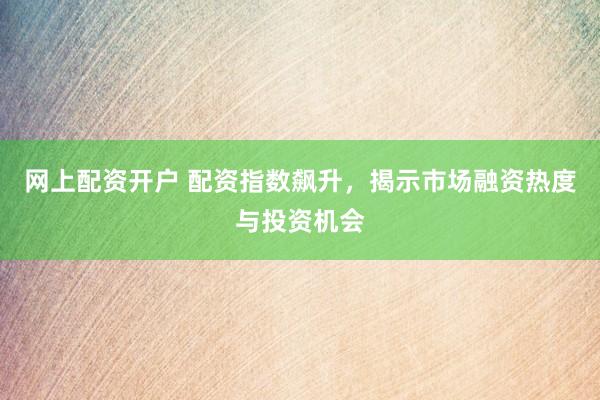 网上配资开户 配资指数飙升，揭示市场融资热度与投资机会