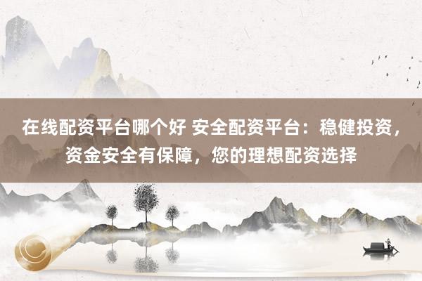 在线配资平台哪个好 安全配资平台：稳健投资，资金安全有保障，您的理想配资选择