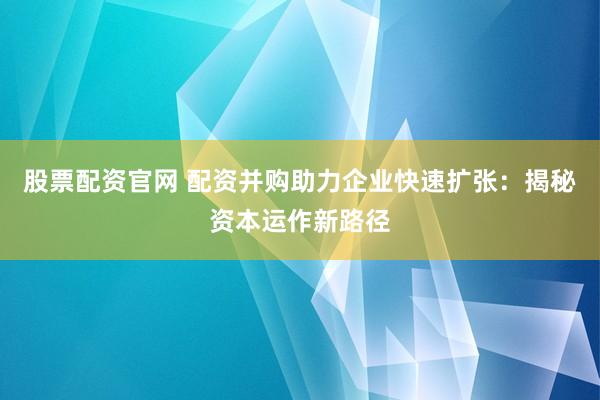 股票配资官网 配资并购助力企业快速扩张：揭秘资本运作新路径