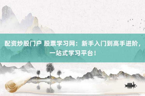配资炒股门户 股票学习网：新手入门到高手进阶，一站式学习平台！