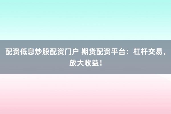 配资低息炒股配资门户 期货配资平台：杠杆交易，放大收益！
