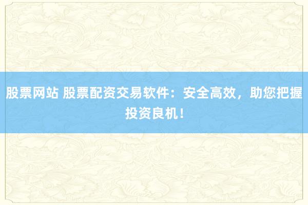 股票网站 股票配资交易软件：安全高效，助您把握投资良机！