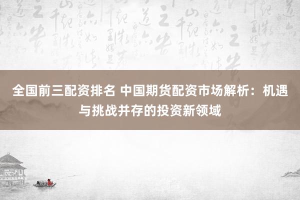 全国前三配资排名 中国期货配资市场解析：机遇与挑战并存的投资新领域