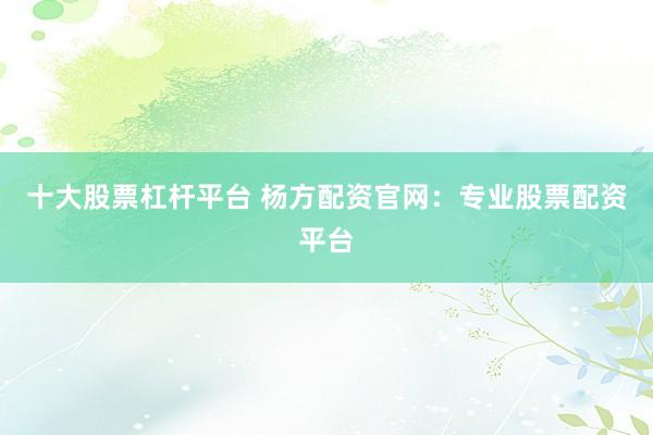十大股票杠杆平台 杨方配资官网：专业股票配资平台