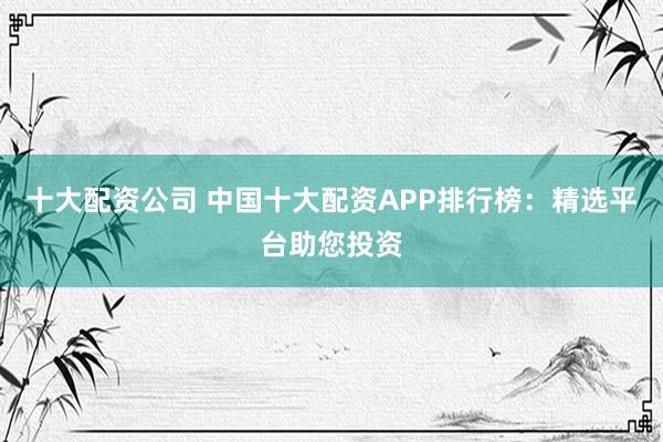 十大配资公司 中国十大配资APP排行榜：精选平台助您投资