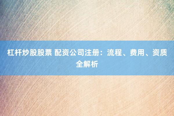 杠杆炒股股票 配资公司注册：流程、费用、资质全解析