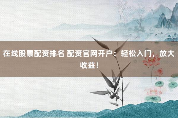 在线股票配资排名 配资官网开户：轻松入门，放大收益！