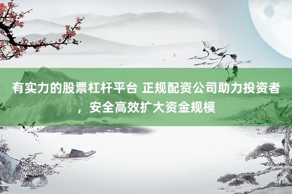 有实力的股票杠杆平台 正规配资公司助力投资者，安全高效扩大资金规模
