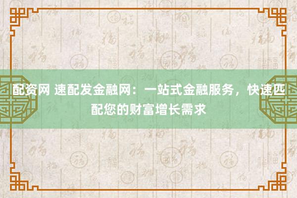 配资网 速配发金融网：一站式金融服务，快速匹配您的财富增长需求