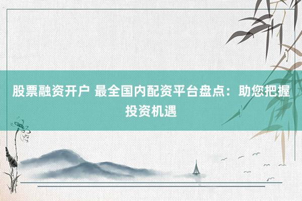 股票融资开户 最全国内配资平台盘点：助您把握投资机遇