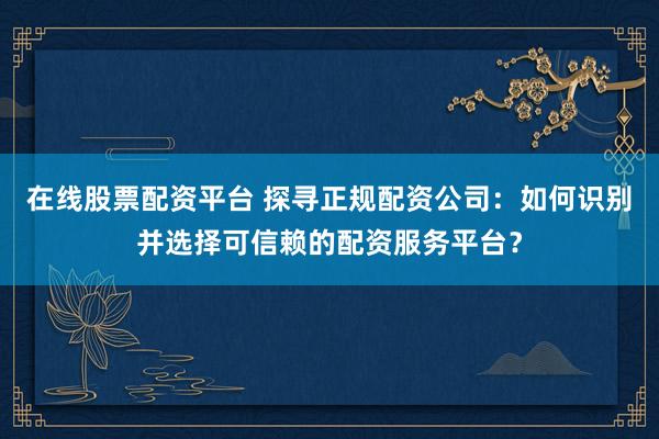 在线股票配资平台 探寻正规配资公司：如何识别并选择可信赖的配资服务平台？