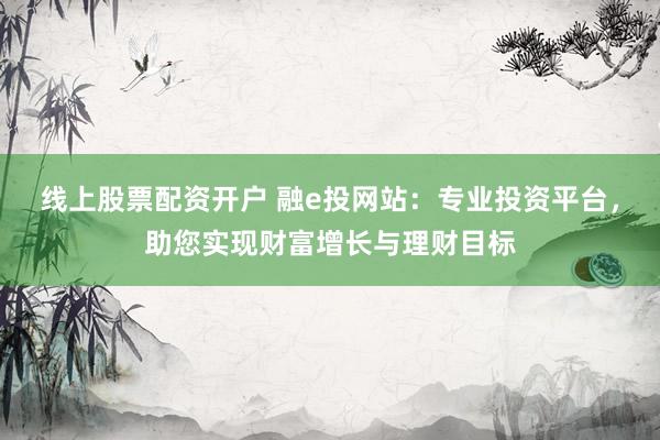 线上股票配资开户 融e投网站：专业投资平台，助您实现财富增长与理财目标