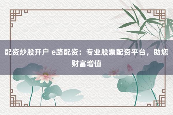 配资炒股开户 e路配资：专业股票配资平台，助您财富增值
