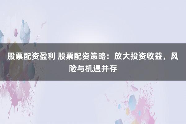 股票配资盈利 股票配资策略：放大投资收益，风险与机遇并存