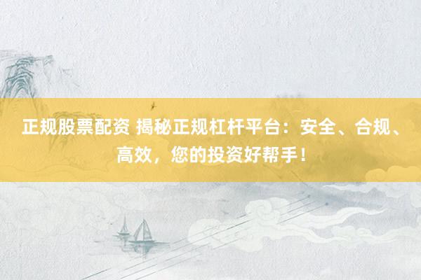 正规股票配资 揭秘正规杠杆平台：安全、合规、高效，您的投资好帮手！