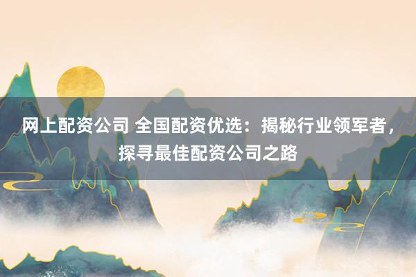 网上配资公司 全国配资优选：揭秘行业领军者，探寻最佳配资公司之路