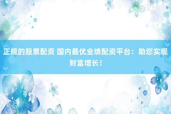 正规的股票配资 国内最优业绩配资平台：助您实现财富增长！