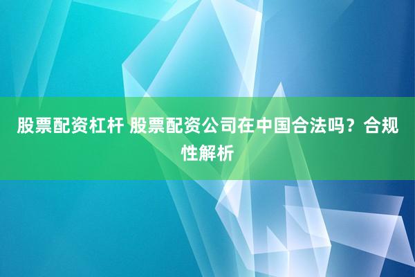 股票配资杠杆 股票配资公司在中国合法吗？合规性解析